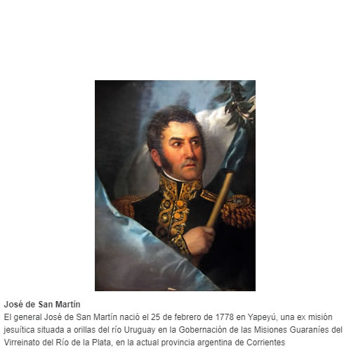 El general José de San Martín nació el 25 de febrero de 1778 en Yapeyú, una ex misión jesuítica situada a orillas del río Uruguay en la Gobernación de las Misiones Guaraníes del Virreinato del Río de la Plata, en la actual provincia argentina de